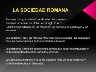 Roma es una gran ciudad donde viven los romanos .
Roma es la capital de Italia , en el siglo VI A.C .
Hai tres tipos ademas de los romanos: los patricios, los plebeyos y los
esclavos.
Los patricios : eran las familias más ricas de la sociedad . Se decía que
eran los descendientes de los fundadores de roma.
Los plebeyos : eran los campesinos, tenían que pagar los impuestos y
no tenían tantos derechos como los patricios.
Los esclavos: eran prisioneros de guerra o hijos de otros esclavos y
no tenían derechos ni libertades
 