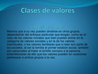 Mismos que a su vez pueden dividirse en otros grupos,
dependiendo del enfoque particular que tengan, como es el
caso de los valores morales que bien pueden entrar en la
categoría de valores sociales y en la de los valores
individuales, o los valores familiares que si bien son parte de
los sociales, al ser la familia el primer eslabón social, también
son personales al tratar el ámbito cercano a la persona,
entendiéndose de ello que los valores pueden en ocasiones
pertenecer a ambos grupos a la vez.
 
