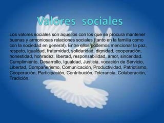 Los valores sociales son aquellos con los que se procura mantener
buenas y armoniosas relaciones sociales (tanto en la familia como
con la sociedad en general). Entre ellos podemos mencionar la paz,
respeto, igualdad, fraternidad, solidaridad, dignidad, cooperación,
honestidad, honradez, libertad, responsabilidad, amor, sinceridad.
Cumplimiento, Desarrollo, Igualdad, Justicia, vocación de Servicio,
Libertad, Compañerismo, Comunicación, Productividad, Patriotismo,
Cooperación, Participación, Contribución, Tolerancia, Colaboración,
Tradición.
 