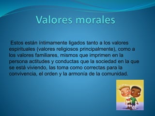 Estos están íntimamente ligados tanto a los valores
espirituales (valores religiosos principalmente), como a
los valores familiares, mismos que imprimen en la
persona actitudes y conductas que la sociedad en la que
se está viviendo, las toma como correctas para la
convivencia, el orden y la armonía de la comunidad.
 