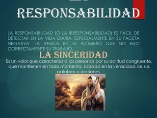 La
responsabilidad
LA RESPONSABILIDAD (O LA IRRESPONSABILIDAD) ES FÁCIL DE
DETECTAR EN LA VIDA DIARIA, ESPECIALMENTE EN SU FACETA
NEGATIVA: LA VEMOS EN EL PLOMERO QUE NO HIZO
CORRECTAMENTE SU TRABAJO.
La sinceridadEs un valor que caracteriza a las personas por su actitud congruente,
que mantienen en todo momento, basada en la veracidad de sus
palabras y acciones.
 