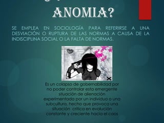 anomia?
SE EMPLEA EN SOCIOLOGÍA PARA REFERIRSE A UNA
DESVIACIÓN O RUPTURA DE LAS NORMAS A CAUSA DE LA
INDISCIPLINA SOCIAL O LA FALTA DE NORMAS.
Es un colapso de gobernabilidad por
no poder controlar esta emergente
situación de alienación
experimentada por un individuo o una
subcultura, hecho que provoca una
situación crítica en evolución
constante y creciente hacia el caos
 