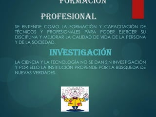 Formación
Profesional
SE ENTIENDE COMO LA FORMACIÓN Y CAPACITACIÓN DE
TÉCNICOS Y PROFESIONALES PARA PODER EJERCER SU
DISCIPLINA Y MEJORAR LA CALIDAD DE VIDA DE LA PERSONA
Y DE LA SOCIEDAD.
INVESTIGACIÓN
LA CIENCIA Y LA TECNOLOGÍA NO SE DAN SIN INVESTIGACIÓN
Y POR ELLO LA INSTITUCIÓN PROPENDE POR LA BÚSQUEDA DE
NUEVAS VERDADES.
 