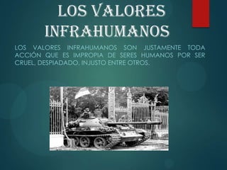 Los valores
infrahumanos
LOS VALORES INFRAHUMANOS SON JUSTAMENTE TODA
ACCIÓN QUE ES IMPROPIA DE SERES HUMANOS POR SER
CRUEL, DESPIADADO, INJUSTO ENTRE OTROS.
 