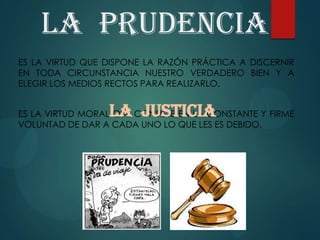 La prudencia
ES LA VIRTUD QUE DISPONE LA RAZÓN PRÁCTICA A DISCERNIR
EN TODA CIRCUNSTANCIA NUESTRO VERDADERO BIEN Y A
ELEGIR LOS MEDIOS RECTOS PARA REALIZARLO.
ES LA VIRTUD MORAL QUE CONSISTE EN LA CONSTANTE Y FIRME
VOLUNTAD DE DAR A CADA UNO LO QUE LES ES DEBIDO.
La justicia
 