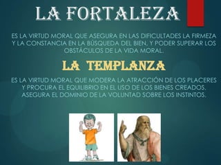 La fortaleza
ES LA VIRTUD MORAL QUE ASEGURA EN LAS DIFICULTADES LA FIRMEZA
Y LA CONSTANCIA EN LA BÚSQUEDA DEL BIEN, Y PODER SUPERAR LOS
OBSTÁCULOS DE LA VIDA MORAL.
LA TEMPLANZA
ES LA VIRTUD MORAL QUE MODERA LA ATRACCIÓN DE LOS PLACERES
Y PROCURA EL EQUILIBRIO EN EL USO DE LOS BIENES CREADOS.
ASEGURA EL DOMINIO DE LA VOLUNTAD SOBRE LOS INSTINTOS.
 