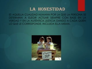LA HONESTIDAD
ES AQUELLA CUALIDAD HUMANA POR LA QUE LA PERSONA SE
DETERMINA A ELEGIR ACTUAR SIEMPRE CON BASE EN LA
VERDAD Y EN LA AUTÉNTICA JUSTICIA DANDO A CADA QUIEN
LO QUE LE CORRESPONDE, INCLUIDA ELLA MISMA.
 
