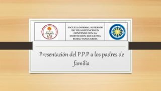 Presentación del P.P.P a los padres de
familia
ESCUELA NORMAL SUPERIOR
DE VILLAVICENCIO EN
CONVENIO CON LA
INSTITUCION EDUCATIVA
RURAL VANGUARDIA
 
