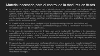 Material necesario para el control de la madurez en frutos
● La calidad en la fruta con el tiempo ha ido evolucionando, esto quiere decir que la percepción de
calidad cambio según el tiempo ya sea visto por compradores, consumidores o comerciantes. Como
ejemplo, que lo productores toman en cuenta la preferencia de los compradores, esto hace que el
precio de la fruta cambie y se una con las características ya sean buenas o malas del fruto, haciendo
que las explotaciones frutícolas planifican su proceso productivo con miras a satisfacer al máximo las
exigencias del sector comercial.
● La fruta en lo que va creciendo pasa por etapas que vienen consigo cambios metabólicos. Así,
después de la polinización la fruta pasa por etapas fisiológicas: como el crecimiento, maduración y
senescencia (proceso de envejecimiento).
● En la etapa de maduración tenemos 2 tipos, que son la maduración fisiológica y la maduración
organoléptica. La primera ocurre tanto en frutos climatéricos y no climatéricos, esta sucede antes de
que termine el crecimiento celular y finaliza, cuando las semillas del fruto estén en disposición de
producir en nuevas plantas, el crecimiento y maduración fisiológica solo se completa cuándo aún
están en el árbol.
● El segundo tipo de maduración que es el organoléptico se refiere a cuando las características del fruto
indiquen que están lista para poderlos consumir, por eso esta se diferencia con el fruto que tiene una
maduración buena pero aun hace no es comestible. La maduración organoléptica ocurre en el árbol
como también una vez recolectado. Esta etapa ocurre principalmente en los últimos días de
maduración fisiológica.
 