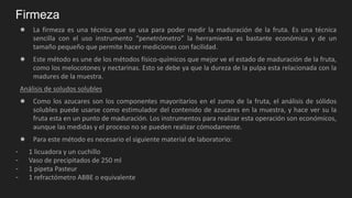 Firmeza
● La firmeza es una técnica que se usa para poder medir la maduración de la fruta. Es una técnica
sencilla con el uso instrumento “penetrómetro” la herramienta es bastante económica y de un
tamaño pequeño que permite hacer mediciones con facilidad.
● Este método es une de los métodos físico-químicos que mejor ve el estado de maduración de la fruta,
como los melocotones y nectarinas. Esto se debe ya que la dureza de la pulpa esta relacionada con la
madures de la muestra.
Análisis de soludos solubles
● Como los azucares son los componentes mayoritarios en el zumo de la fruta, el análisis de sólidos
solubles puede usarse como estimulador del contenido de azucares en la muestra, y hace ver su la
fruta esta en un punto de maduración. Los instrumentos para realizar esta operación son económicos,
aunque las medidas y el proceso no se pueden realizar cómodamente.
● Para este método es necesario el siguiente material de laboratorio:
- 1 licuadora y un cuchillo
- Vaso de precipitados de 250 ml
- 1 pipeta Pasteur
- 1 refractómetro ABBE o equivalente
 