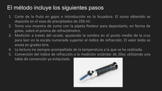 El método incluye los siguientes pasos
1. Corte de la fruta en gajos e introducción en la licuadora. El zumo obtenido se
deposita en el vaso de precipitados de 250 ml.
2. Toma una muestra de zumo con la pipeta Pasteur para depositarlo, en forma de
gotas, sobre el prisma de refractómetro.
3. Medición a través del ocular, ajustando la sombra en el punto medio de la cruz
para leer en la escala numerada superior el índice de refracción. El valor leído se
anota en grados brix.
4. La lectura ira siempre acompañada de la temperatura a la que se ha realizado.
5. Conversión del índice de refracción a la medición estándar de 20oc utilizando una
tabla de conversión ya estipulada.
 