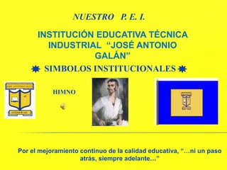 NUESTRO   P. E. I. INSTITUCIÓN EDUCATIVA TÉCNICA INDUSTRIAL  “JOSÉ ANTONIO GALÁN”  SIMBOLOS INSTITUCIONALES   HIMNO Por el mejoramiento continuo de la calidad educativa, “…ni un paso atrás, siempre adelante…” 