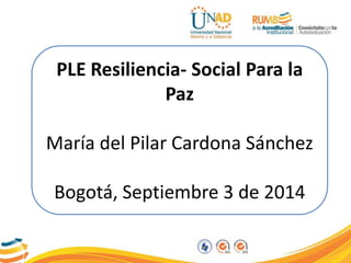 PLE Resiliencia- Social Para la 
Paz 
María del Pilar Cardona Sánchez 
Bogotá, Septiembre 3 de 2014 
 
