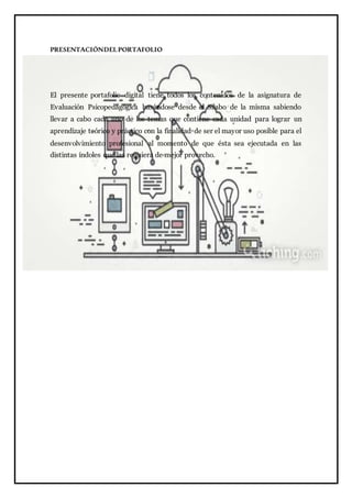 PRESENTACIÓNDELPORTAFOLIO
El presente portafolio digital tiene todos los contenidos de la asignatura de
Evaluación Psicopedagógica basándose desde el Silabo de la misma sabiendo
llevar a cabo cada uno de los temas que contiene cada unidad para lograr un
aprendizaje teórico y práctico con la finalidad de ser el mayor uso posible para el
desenvolvimiento profesional al momento de que ésta sea ejecutada en las
distintas índoles que las requiera de mejor provecho.
 