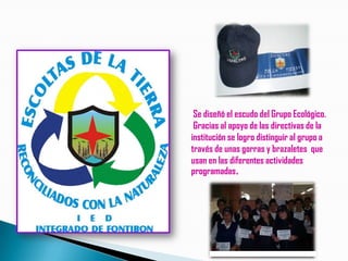 Se diseñó el escudo del Grupo Ecológico.
 Gracias al apoyo de las directivas de la
institución se logro distinguir al grupo a
través de unas gorras y brazaletes que
usan en las diferentes actividades
programadas.
 