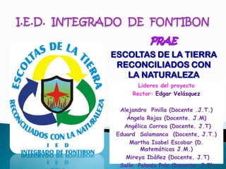 ESCOLTAS DE LA TIERRA
 RECONCILIADOS CON
   LA NATURALEZA
        Lideres del proyecto
      Rector: Edgar Velásquez

  Alejandro Pinilla (Docente .J.T.)
    Ángela Rojas (Docente. J.M)
   Angélica Correa (Docente. J.T)
 Eduard Salamanca (Docente, J.T.)
     Martha Isabel Escobar (D.
         Matemáticas J.M.)
    Mireya Ibáñez (Docente. J.T)
  Salín Polania Polo (Docente. J.T)
 