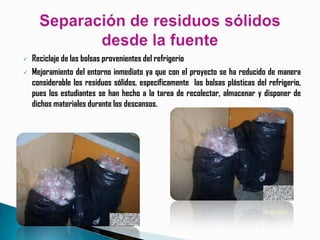    Reciclaje de las bolsas provenientes del refrigerio
   Mejoramiento del entorno inmediato ya que con el proyecto se ha reducido de manera
    considerable los residuos sólidos, específicamente las bolsas plásticas del refrigerio,
    pues los estudiantes se han hecho a la tarea de recolectar, almacenar y disponer de
    dichos materiales durante los descansos.
 