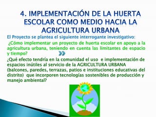El Proyecto se plantea el siguiente interrogante investigativo:
 ¿Cómo implementar un proyecto de huerta escolar en apoyo a la
agricultura urbana, teniendo en cuenta las limitantes de espacio
y tiempo?
¿Qué efecto tendría en la comunidad el uso e implementación de
espacios inútiles al servicio de la AGRICULTURA URBANA
(balcones, paredes, terrazas, patios e instituciones educativas del
distrito) que incorporen tecnologías sostenibles de producción y
manejo ambiental?
 