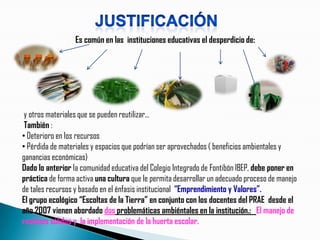 Es común en las instituciones educativas el desperdicio de:




 y otros materiales que se pueden reutilizar…
 También :
• Deterioro en los recursos
• Pérdida de materiales y espacios que podrían ser aprovechados ( beneficios ambientales y
ganancias económicas)
Dado lo anterior la comunidad educativa del Colegio Integrado de Fontibón IBEP, debe poner en
práctica de forma activa una cultura que le permita desarrollar un adecuado proceso de manejo
de tales recursos y basado en el énfasis institucional “Emprendimiento y Valores”.
El grupo ecológico “Escoltas de la Tierra” en conjunto con los docentes del PRAE desde el
año 2007 vienen abordado dos problemáticas ambiéntales en la institución.: El manejo de
residuos sólidos y la implementación de la huerta escolar.
 