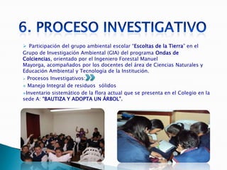  Participación del grupo ambiental escolar “Escoltas de la Tierra” en el
Grupo de Investigación Ambiental (GIA) del programa Ondas de
Colciencias, orientado por el Ingeniero Forestal Manuel
Mayorga, acompañados por los docentes del área de Ciencias Naturales y
Educación Ambiental y Tecnología de la Institución.
 Procesos Investigativos:

 Manejo Integral de residuos sólidos

Inventario sistemático de la flora actual que se presenta en el Colegio en la
sede A: “BAUTIZA Y ADOPTA UN ÁRBOL”.
 