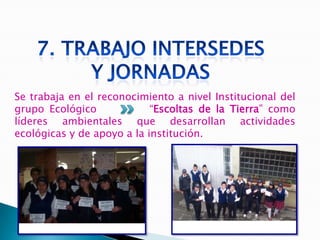 Se trabaja en el reconocimiento a nivel Institucional del
grupo Ecológico             “Escoltas de la Tierra” como
líderes ambientales que desarrollan actividades
ecológicas y de apoyo a la institución.
 