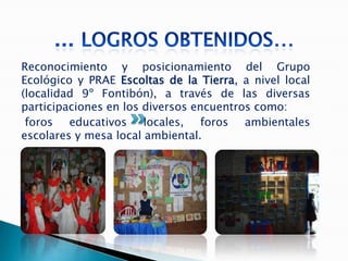 Reconocimiento y posicionamiento del Grupo
Ecológico y PRAE Escoltas de la Tierra, a nivel local
(localidad 9º Fontibón), a través de las diversas
participaciones en los diversos encuentros como:
 foros educativos locales, foros ambientales
escolares y mesa local ambiental.
 