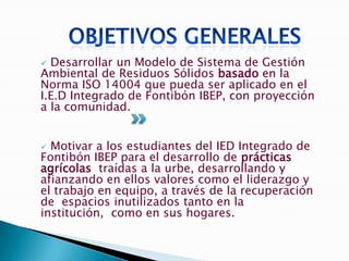  Desarrollar un Modelo de Sistema de Gestión
Ambiental de Residuos Sólidos basado en la
Norma ISO 14004 que pueda ser aplicado en el
I.E.D Integrado de Fontibón IBEP, con proyección
a la comunidad.


 Motivar a los estudiantes del IED Integrado de
Fontibón IBEP para el desarrollo de prácticas
agrícolas traídas a la urbe, desarrollando y
afianzando en ellos valores como el liderazgo y
el trabajo en equipo, a través de la recuperación
de espacios inutilizados tanto en la
institución, como en sus hogares.
 