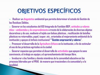    Realizar un diagnóstico ambiental que permita determinar el estado de Gestión de
los Residuos Sólidos.
 Generar en los estudiantes del IED Integrado de Fontibón IBEP, actitudes y valores
ético – ambientales y de emprendimiento a través de la elaboración de diversos objetos
decorativos y de uso, mediante el tejido con bolsas plásticas , reutilización de botellas
plásticas no retornables, papel, icopor, etc.. orientados al mejoramiento ambiental de la
institución y apoyen el énfasis institucional “”Gestión empresarial y valores”.
 Promover el desarrollo de la Agricultura Urbana en la institución, a fin de estimular
el uso de las prácticas agrícolas en la ciudad.
 Generar espacios que permitan el desarrollo de actividades que apoyen la sana
convivencia, el trabajo en equipo y el aprovechamiento del tiempo libre.
 Involucrar a las familias y demás miembros de la comunidad educativa en los
procesos liderados por el PRAE de manera que trasciendan a la comunidad y a la
localidad.
 