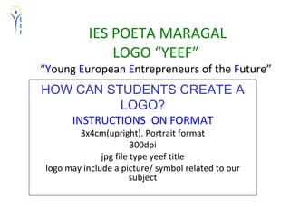 IES POETA MARAGAL
LOGO “YEEF”
“Young European Entrepreneurs of the Future”
HOW CAN STUDENTS CREATE A
LOGO?
INSTRUCTIONS ON FORMAT
3x4cm(upright). Portrait format
300dpi
jpg file type yeef title
logo may include a picture/ symbol related to our
subject
 