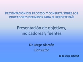 Presentación de objetivos,
indicadores y fuentes
Dr. Jorge Alarcón
Consultor
30 de Enero del 2012
PRESENTACIÓN DEL PROCESO Y CONSULTA SOBRE LOS
INDICADORES DEFINIDOS PARA EL REPORTE PAÍS
 