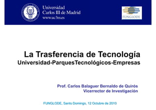 La Trasferencia de Tecnología
Universidad-ParquesTecnológicos-Empresas



                Prof. Carlos Balaguer Bernaldo de Quirós
                              Vicerrector de Investigación

        FUNGLODE, Santo Domingo, 12 Octubre de 2010
 