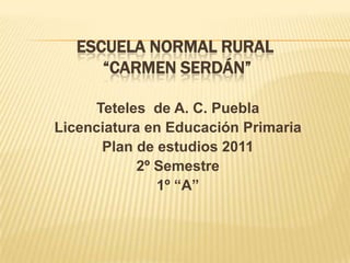 ESCUELA NORMAL RURAL
      “CARMEN SERDÁN”

     Teteles de A. C. Puebla
Licenciatura en Educación Primaria
      Plan de estudios 2011
            2º Semestre
               1º “A”
 