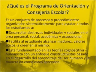 Es un conjunto de procesos y procedimientos organizados sistemáticamente para ayudar a todos los estudiantes a: Desarrollar destrezas individuales y sociales en el área personal, social, académica y ocupacional. Facilita al estudiante alcanzar madurez, valores éticos, a creer en si mismo. Esta fundamentado en las teorías cognoscitiva – humanista con un enfoque constructivistas basado en el desarrollo del aprendizaje del ser humano y la manera en como estos aprenden. 
