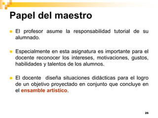 Papel del maestro
   El profesor asume la responsabilidad tutorial de su
    alumnado.

   Especialmente en esta asignatura es importante para el
    docente reconocer los intereses, motivaciones, gustos,
    habilidades y talentos de los alumnos.

   El docente diseña situaciones didácticas para el logro
    de un objetivo proyectado en conjunto que concluye en
    el ensamble artístico.



                                                        26
 