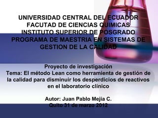 UNIVERSIDAD CENTRAL DEL ECUADOR
      FACUTAD DE CIENCIAS QUIMICAS
    INSTITUTO SUPERIOR DE POSGRADO
 PROGRAMA DE MAESTRIA EN SISTEMAS DE
          GESTION DE LA CALIDAD


               Proyecto de investigación
Tema: El método Lean como herramienta de gestión de
la calidad para disminuir los desperdicios de reactivos
                en el laboratorio clínico

              Autor: Juan Pablo Mejía C.
               Quito 31 de marzo 2012
 