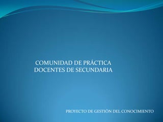 COMUNIDAD DE PRÁCTICA
DOCENTES DE SECUNDARIA




        PROYECTO DE GESTIÓN DEL CONOCIMIENTO
 