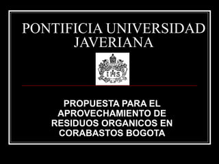 PONTIFICIA UNIVERSIDAD
JAVERIANA
PROPUESTA PARA EL
APROVECHAMIENTO DE
RESIDUOS ORGANICOS EN
CORABASTOS BOGOTA
 