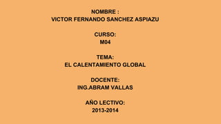 NOMBRE :
VICTOR FERNANDO SANCHEZ ASPIAZU
CURSO:
M04
TEMA:
EL CALENTAMIENTO GLOBAL
DOCENTE:
ING.ABRAM VALLAS
AÑO LECTIVO:
2013-2014

 