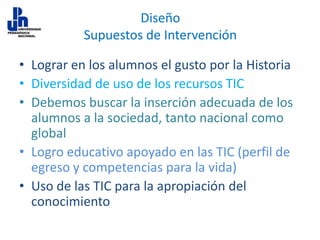 Diseño
Supuestos de Intervención
• Lograr en los alumnos el gusto por la Historia
• Diversidad de uso de los recursos TIC
• Debemos buscar la inserción adecuada de los
alumnos a la sociedad, tanto nacional como
global
• Logro educativo apoyado en las TIC (perfil de
egreso y competencias para la vida)
• Uso de las TIC para la apropiación del
conocimiento

 