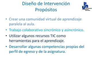 Diseño de Intervención
Propósitos
• Crear una comunidad virtual de aprendizaje
paralela al aula.
• Trabajo colaborativo sincrónico y asincrónico.
• Utilizar algunos recursos TIC como
herramientas para el aprendizaje.
• Desarrollar algunas competencias propias del
perfil de egreso y de la asignatura.

 