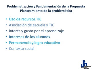 Problematización y Fundamentación de la Propuesta
Planteamiento de la problemática

•
•
•
•
•
•

Uso de recursos TIC
Asociación de escuela y TIC
interés y gusto por el aprendizaje
Intereses de los alumnos
Permanencia y logro educativo
Contexto social

 