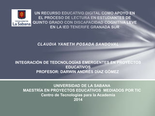CLAUDIA YANETH POSADA SANDOVAL 
INTEGRACIÓN DE TEDCNOLOGÍAS EMERGENTES EN PROYECTOS 
EDUCATIVOS 
PROFESOR: DARWIN ANDRÉS DÍAZ GÓMEZ 
UNIVERSIDAD DE LA SABANA 
MAESTRÍA EN PROYECTOS EDUCATIVOS MEDIADOS POR TIC 
Centro de Tecnologías para la Academia 
2014 
 