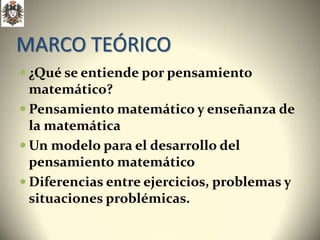 MARCO TEÓRICO
 ¿Qué se entiende por pensamiento
  matemático?
 Pensamiento matemático y enseñanza de
  la matemática
 Un modelo para el desarrollo del
  pensamiento matemático
 Diferencias entre ejercicios, problemas y
  situaciones problémicas.
 