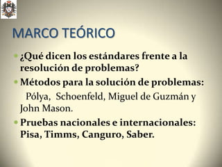 MARCO TEÓRICO
 ¿Qué dicen los estándares frente a la
  resolución de problemas?
 Métodos para la solución de problemas:
    Pólya, Schoenfeld, Miguel de Guzmán y
  John Mason.
 Pruebas nacionales e internacionales:
  Pisa, Timms, Canguro, Saber.
 