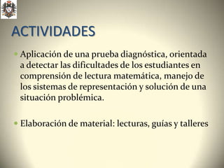 ACTIVIDADES
 Aplicación de una prueba diagnóstica, orientada
 a detectar las dificultades de los estudiantes en
 comprensión de lectura matemática, manejo de
 los sistemas de representación y solución de una
 situación problémica.

 Elaboración de material: lecturas, guías y talleres
 