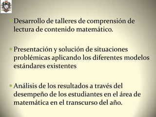  Desarrollo de talleres de comprensión de
 lectura de contenido matemático.

 Presentación y solución de situaciones
 problémicas aplicando los diferentes modelos
 estándares existentes

 Análisis de los resultados a través del
 desempeño de los estudiantes en el área de
 matemática en el transcurso del año.
 