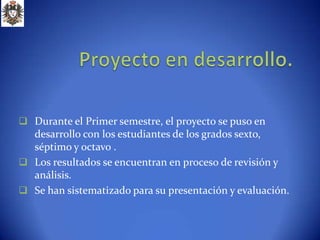  Durante el Primer semestre, el proyecto se puso en
  desarrollo con los estudiantes de los grados sexto,
  séptimo y octavo .
 Los resultados se encuentran en proceso de revisión y
  análisis.
 Se han sistematizado para su presentación y evaluación.
 