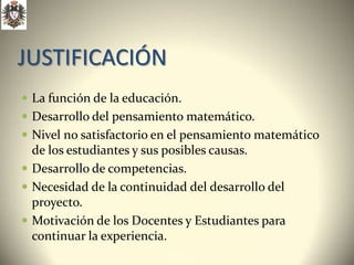 JUSTIFICACIÓN
 La función de la educación.
 Desarrollo del pensamiento matemático.
 Nivel no satisfactorio en el pensamiento matemático
  de los estudiantes y sus posibles causas.
 Desarrollo de competencias.
 Necesidad de la continuidad del desarrollo del
  proyecto.
 Motivación de los Docentes y Estudiantes para
  continuar la experiencia.
 