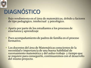 DIAGNÓSTICO
 Bajo rendimiento en el área de matemáticas, debido a factores
  de tipo pedagógico, intelectual y psicológico.

 Apatía por parte de los estudiantes a los procesos de
  enseñanza y aprendizaje

 Poco acompañamiento de padres de familia en el proceso
  formativo.

 Los docentes del área de Matemáticas conscientes de la
  necesidad e importancia de una buena habilidad de
  razonamiento matemático y del arduo trabajo y tiempo que
  se requiere para conseguirlo, continuaremos con el desarrollo
  del mismo proyecto.
 