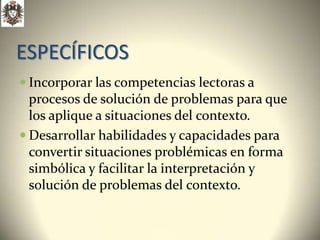 ESPECÍFICOS
 Incorporar las competencias lectoras a
  procesos de solución de problemas para que
  los aplique a situaciones del contexto.
 Desarrollar habilidades y capacidades para
  convertir situaciones problémicas en forma
  simbólica y facilitar la interpretación y
  solución de problemas del contexto.
 